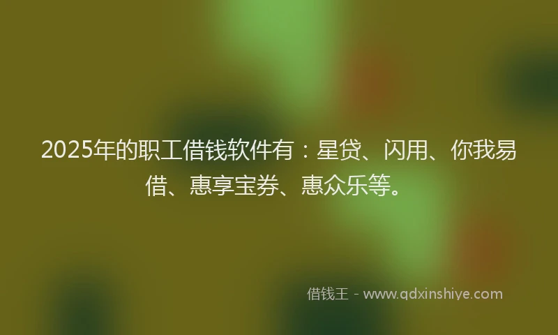 2025年的职工借钱软件有：星贷、闪用、你我易借、惠享宝券、惠众乐等。