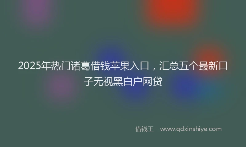 2025年热门诸葛借钱苹果入口，汇总五个最新口子无视黑白户网贷