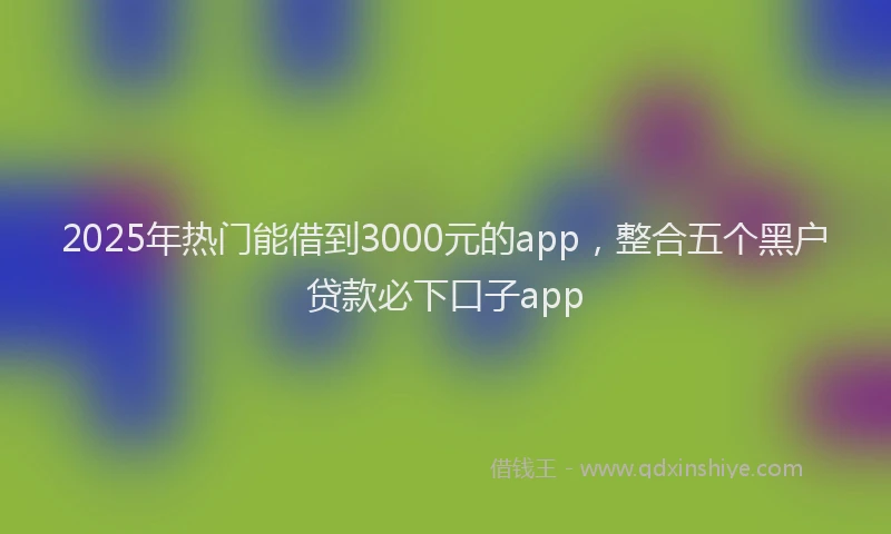 2025年热门能借到3000元的app，整合五个黑户贷款必下口子app