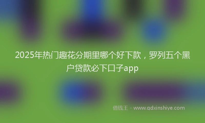 2025年热门趣花分期里哪个好下款，罗列五个黑户贷款必下口子app