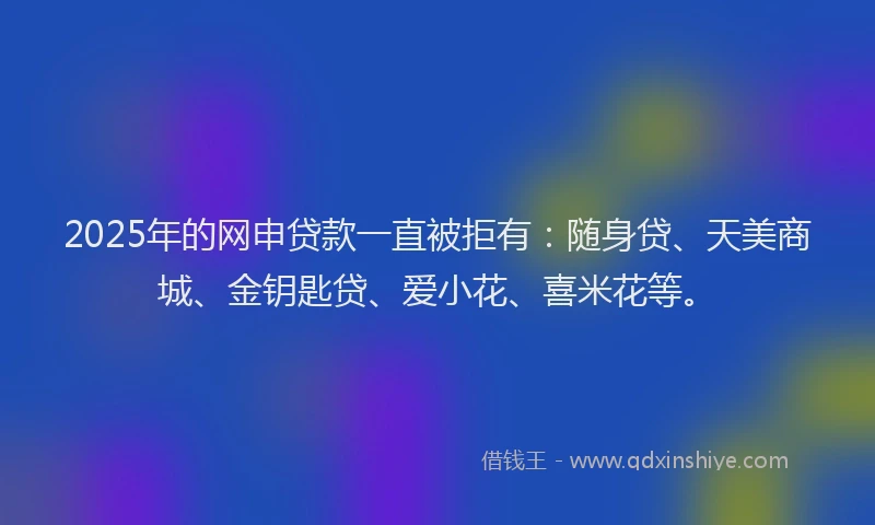 2025年的网申贷款一直被拒有：随身贷、天美商城、金钥匙贷、爱小花、喜米花等。
