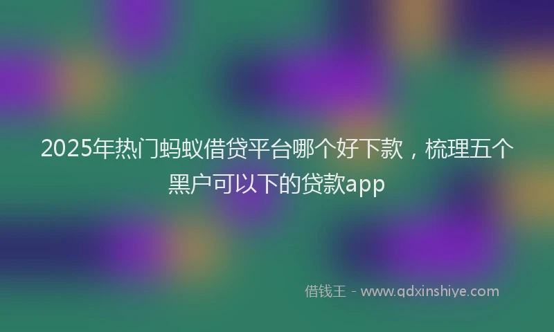 2025年热门蚂蚁借贷平台哪个好下款，梳理五个黑户可以下的贷款app