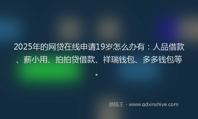 2025年的网贷在线申请19岁怎么办有：人品借款、薪小用、拍拍贷借款、祥瑞钱包、多多钱包等。