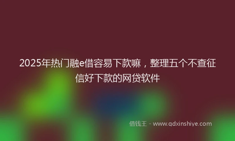 2025年热门融e借容易下款嘛，整理五个不查征信好下款的网贷软件