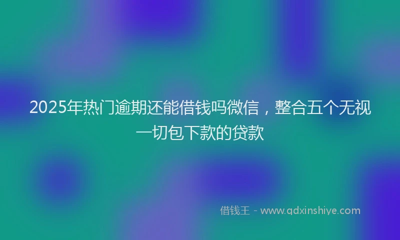 2025年热门逾期还能借钱吗微信，整合五个无视一切包下款的贷款