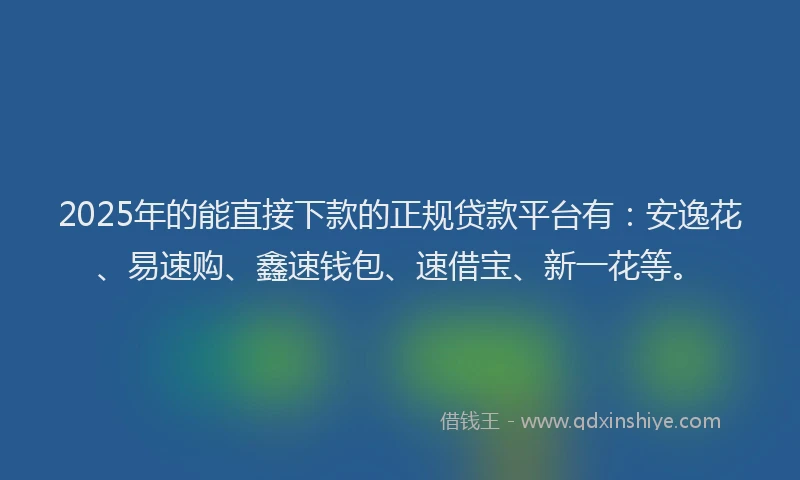 2025年的能直接下款的正规贷款平台有：安逸花、易速购、鑫速钱包、速借宝、新一花等。