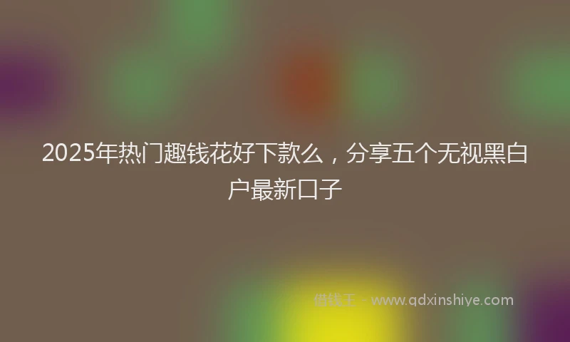 2025年热门趣钱花好下款么，分享五个无视黑白户最新口子