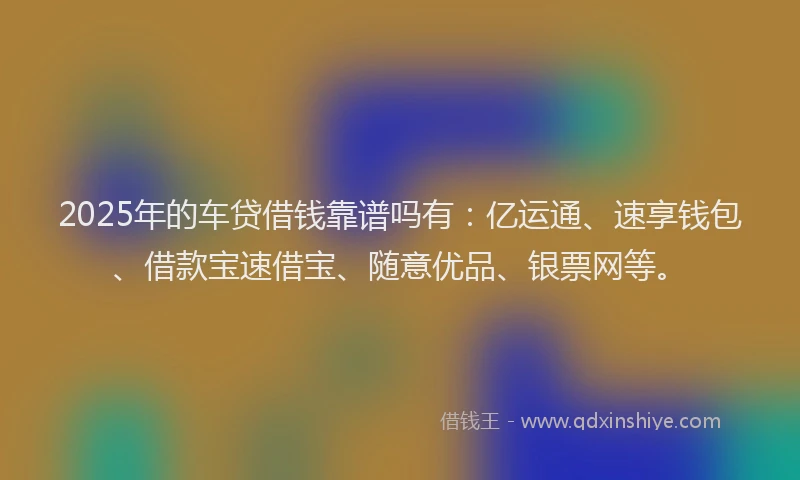 2025年的车贷借钱靠谱吗有：亿运通、速享钱包、借款宝速借宝、随意优品、银票网等。