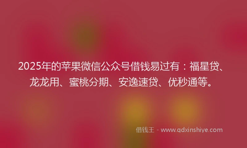 2025年的苹果微信公众号借钱易过有：福星贷、龙龙用、蜜桃分期、安逸速贷、优秒通等。