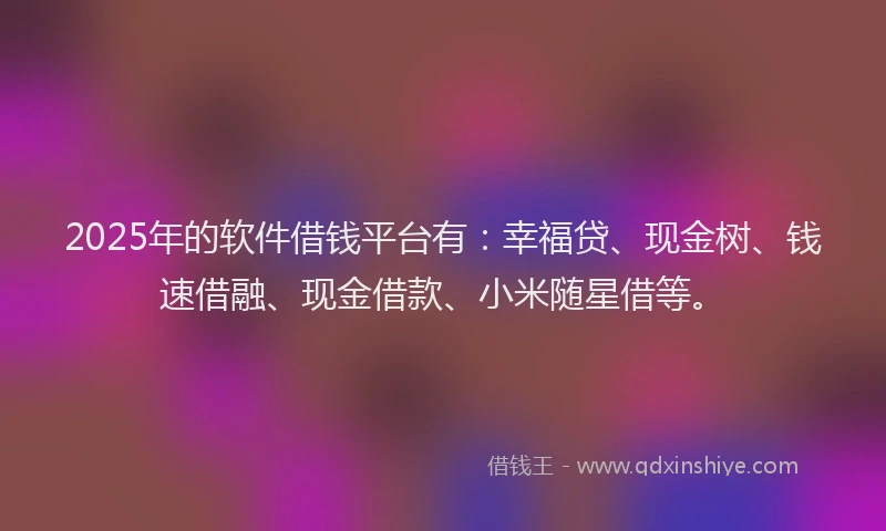 2025年的软件借钱平台有：幸福贷、现金树、钱速借融、现金借款、小米随星借等。