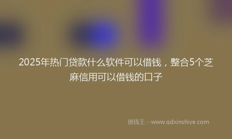 2025年热门贷款什么软件可以借钱，整合5个芝麻信用可以借钱的口子