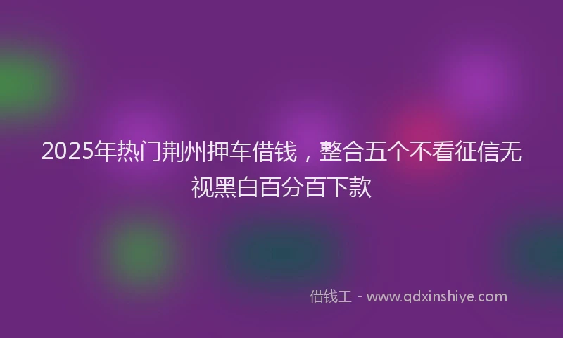 2025年热门荆州押车借钱，整合五个不看征信无视黑白百分百下款