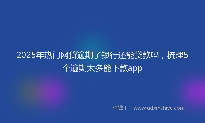 2025年热门网贷逾期了银行还能贷款吗，梳理5个逾期太多能下款app