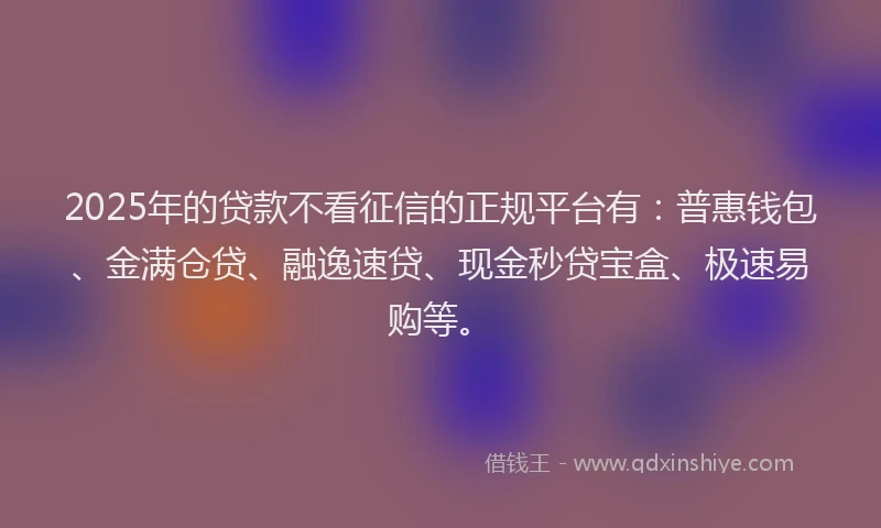 2025年的贷款不看征信的正规平台有：普惠钱包、金满仓贷、融逸速贷、现金秒贷宝盒、极速易购等。