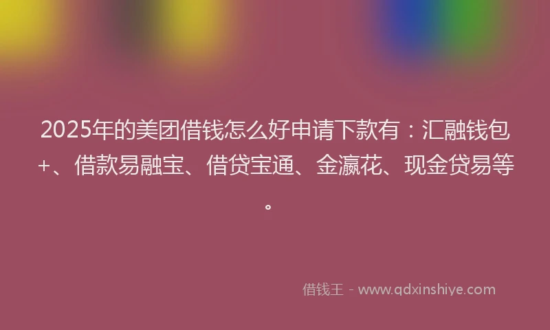 2025年的美团借钱怎么好申请下款有：汇融钱包+、借款易融宝、借贷宝通、金瀛花、现金贷易等。