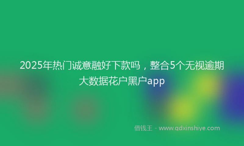 2025年热门诚意融好下款吗，整合5个无视逾期大数据花户黑户app
