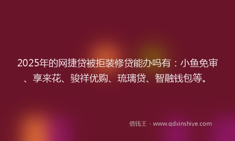2025年的网捷贷被拒装修贷能办吗有：小鱼免审、享来花、骏祥优购、琉璃贷、智融钱包等。