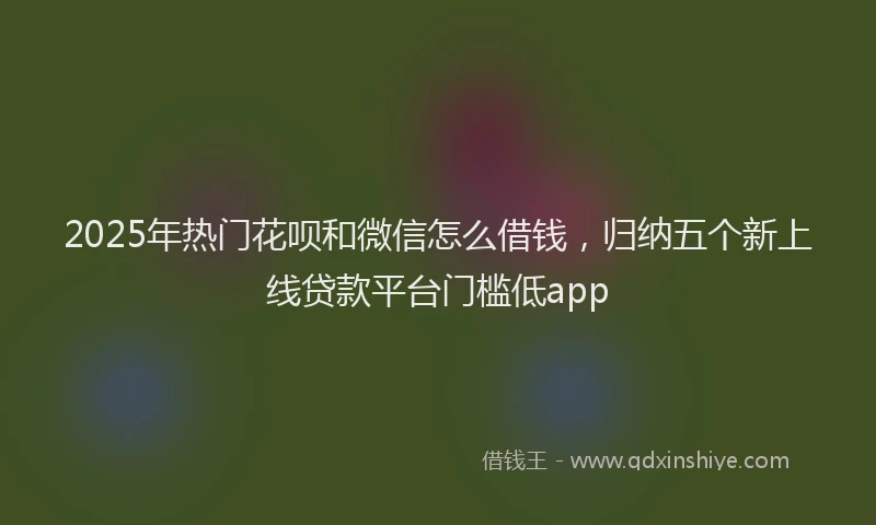 2025年热门花呗和微信怎么借钱，归纳五个新上线贷款平台门槛低app