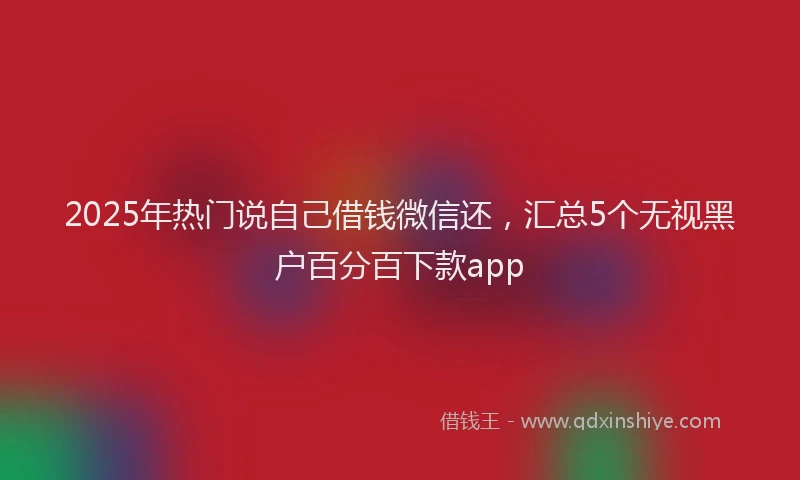 2025年热门说自己借钱微信还，汇总5个无视黑户百分百下款app
