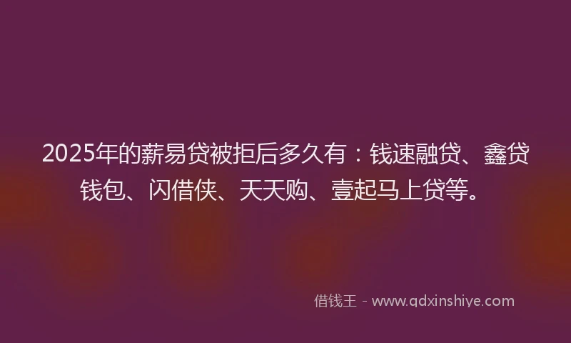2025年的薪易贷被拒后多久有：钱速融贷、鑫贷钱包、闪借侠、天天购、壹起马上贷等。