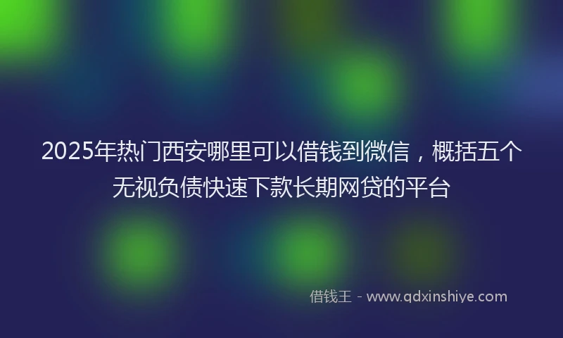 2025年热门西安哪里可以借钱到微信，概括五个无视负债快速下款长期网贷的平台
