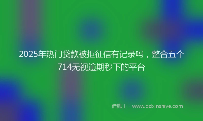 2025年热门贷款被拒征信有记录吗，整合五个714无视逾期秒下的平台