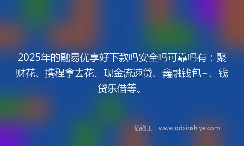 2025年的融易优享好下款吗安全吗可靠吗有：聚财花、携程拿去花、现金流速贷、鑫融钱包+、钱贷乐借等。