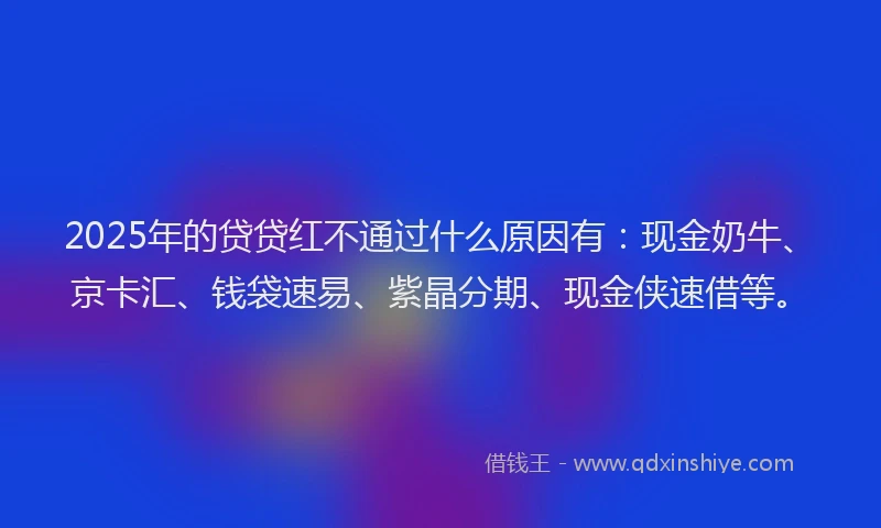 2025年的贷贷红不通过什么原因有：现金奶牛、京卡汇、钱袋速易、紫晶分期、现金侠速借等。