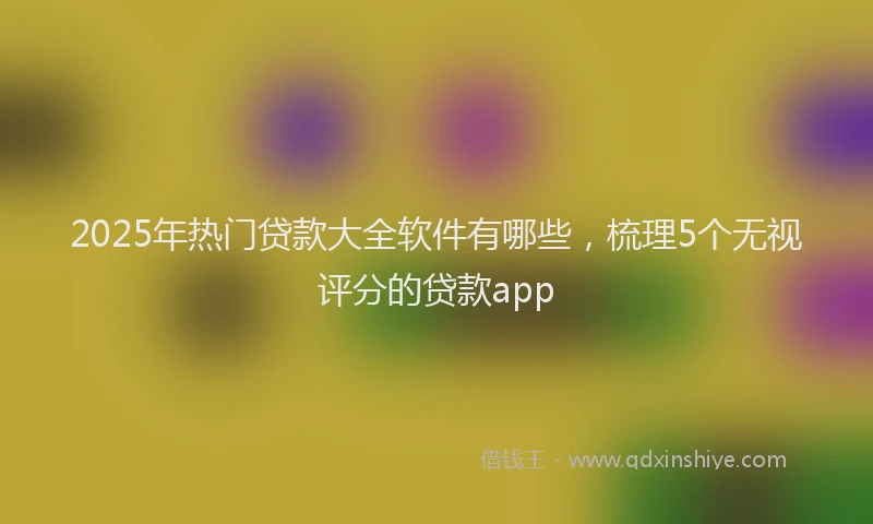 2025年热门贷款大全软件有哪些，梳理5个无视评分的贷款app