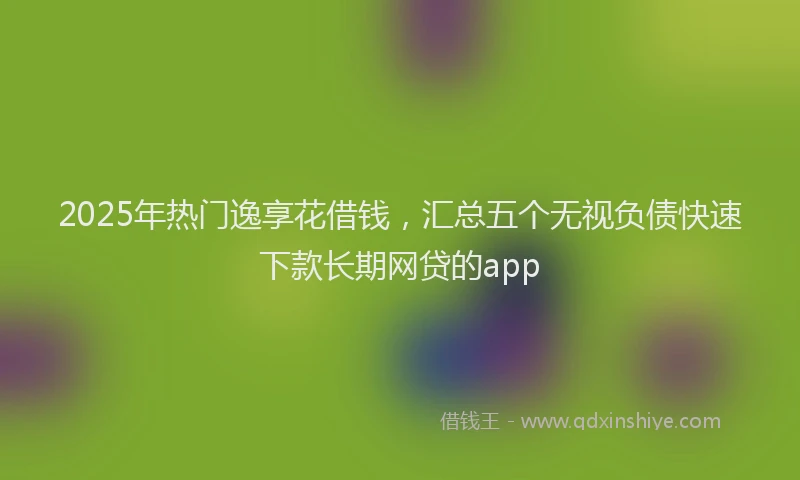 2025年热门逸享花借钱，汇总五个无视负债快速下款长期网贷的app