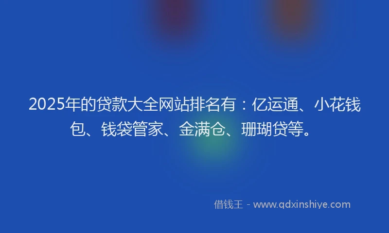 2025年的贷款大全网站排名有：亿运通、小花钱包、钱袋管家、金满仓、珊瑚贷等。