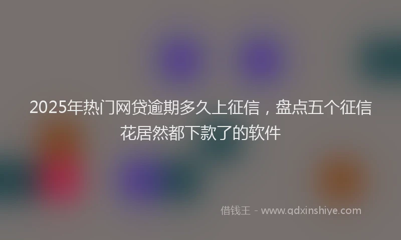 2025年热门网贷逾期多久上征信，盘点五个征信花居然都下款了的软件