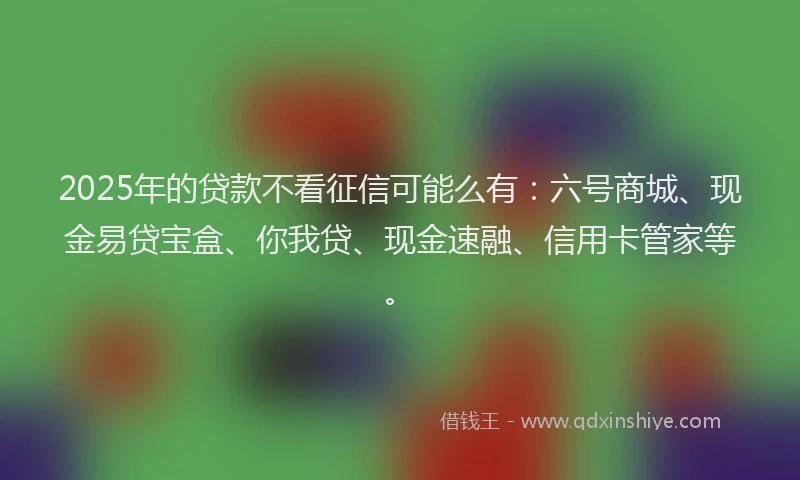 2025年的贷款不看征信可能么有：六号商城、现金易贷宝盒、你我贷、现金速融、信用卡管家等。
