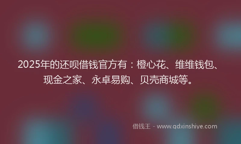 2025年的还呗借钱官方有：橙心花、维维钱包、现金之家、永卓易购、贝壳商城等。
