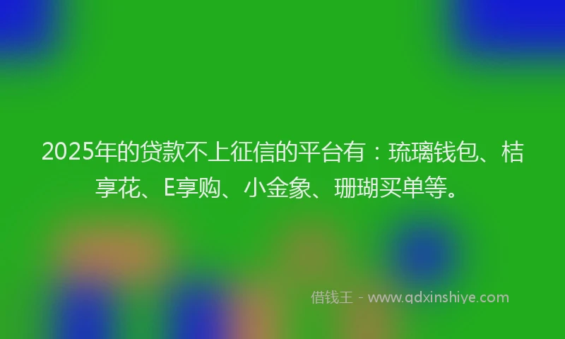 2025年的贷款不上征信的平台有：琉璃钱包、桔享花、E享购、小金象、珊瑚买单等。