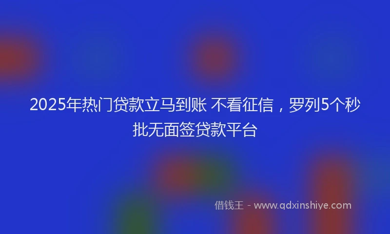 2025年热门贷款立马到账 不看征信，罗列5个秒批无面签贷款平台