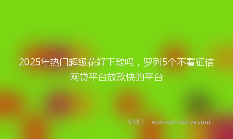 2025年热门超级花好下款吗，罗列5个不看征信网贷平台放款快的平台
