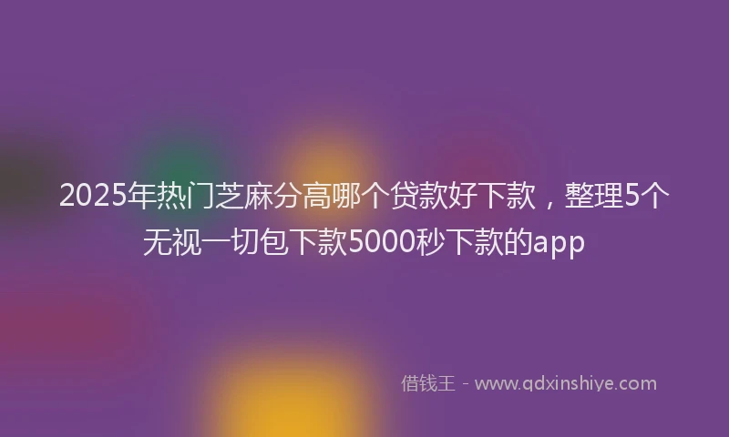 2025年热门芝麻分高哪个贷款好下款，整理5个无视一切包下款5000秒下款的app