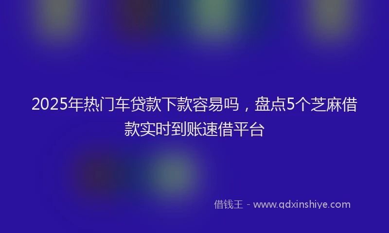 2025年热门车贷款下款容易吗，盘点5个芝麻借款实时到账速借平台