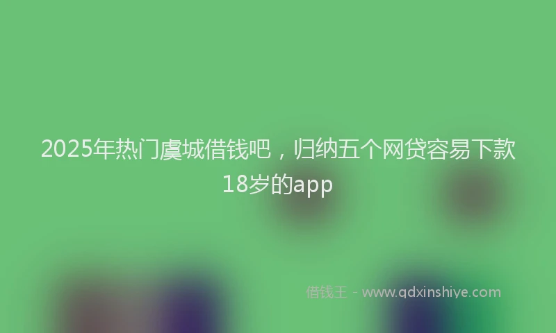 2025年热门虞城借钱吧，归纳五个网贷容易下款18岁的app