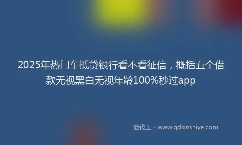 2025年热门车抵贷银行看不看征信，概括五个借款无视黑白无视年龄100%秒过app