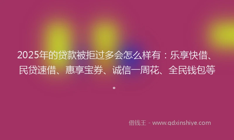 2025年的贷款被拒过多会怎么样有：乐享快借、民贷速借、惠享宝券、诚信一周花、全民钱包等。