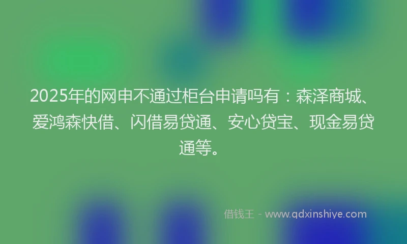 2025年的网申不通过柜台申请吗有：森泽商城、爱鸿森快借、闪借易贷通、安心贷宝、现金易贷通等。