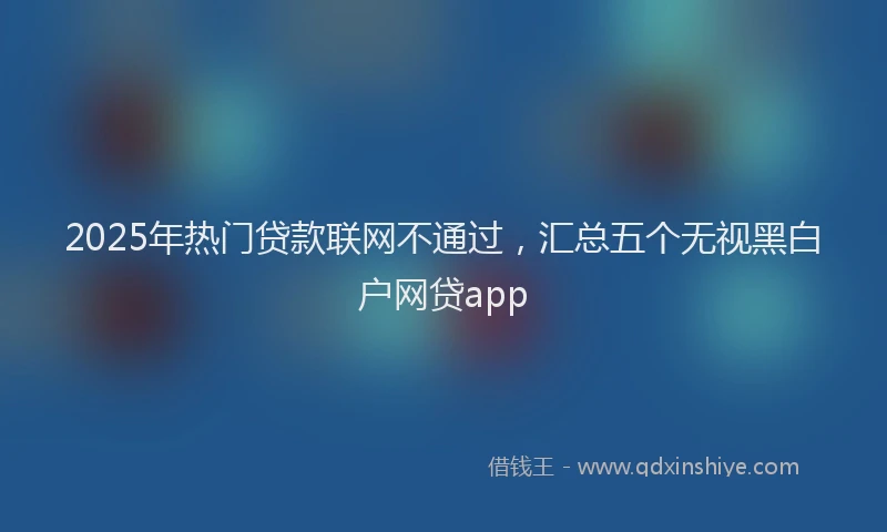 2025年热门贷款联网不通过，汇总五个无视黑白户网贷app