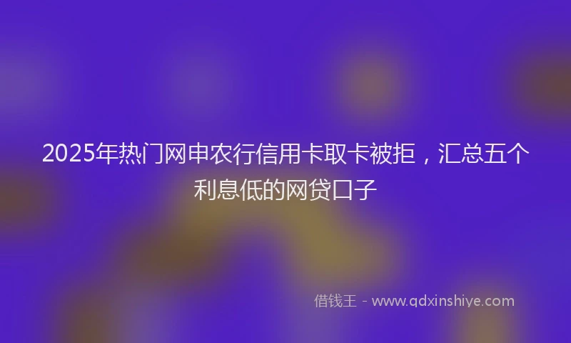 2025年热门网申农行信用卡取卡被拒，汇总五个利息低的网贷口子