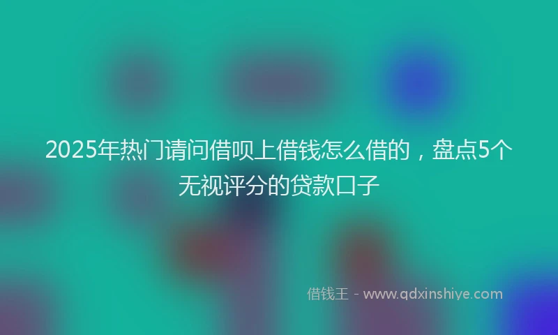 2025年热门请问借呗上借钱怎么借的，盘点5个无视评分的贷款口子