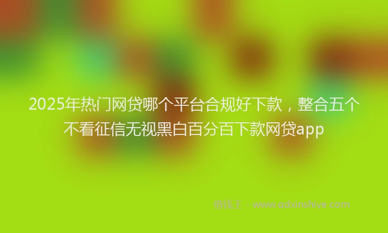 2025年热门网贷哪个平台合规好下款，整合五个不看征信无视黑白百分百下款网贷app