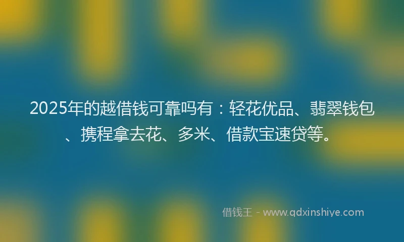 2025年的越借钱可靠吗有：轻花优品、翡翠钱包、携程拿去花、多米、借款宝速贷等。