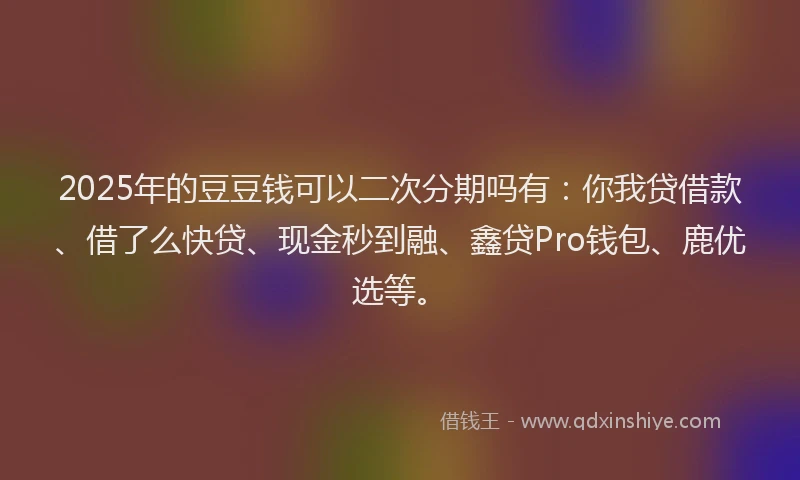 2025年的豆豆钱可以二次分期吗有：你我贷借款、借了么快贷、现金秒到融、鑫贷Pro钱包、鹿优选等。