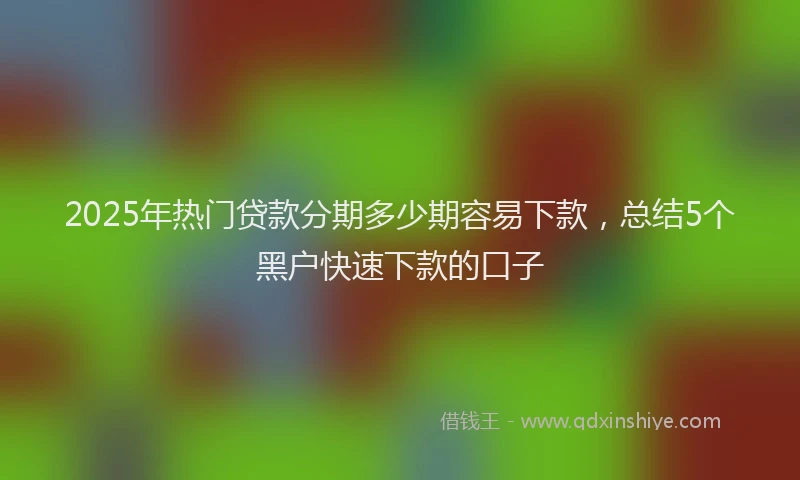 2025年热门贷款分期多少期容易下款，总结5个黑户快速下款的口子